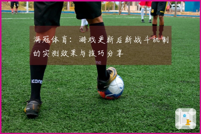满冠体育：游戏更新后新战斗机制的实测效果与技巧分享