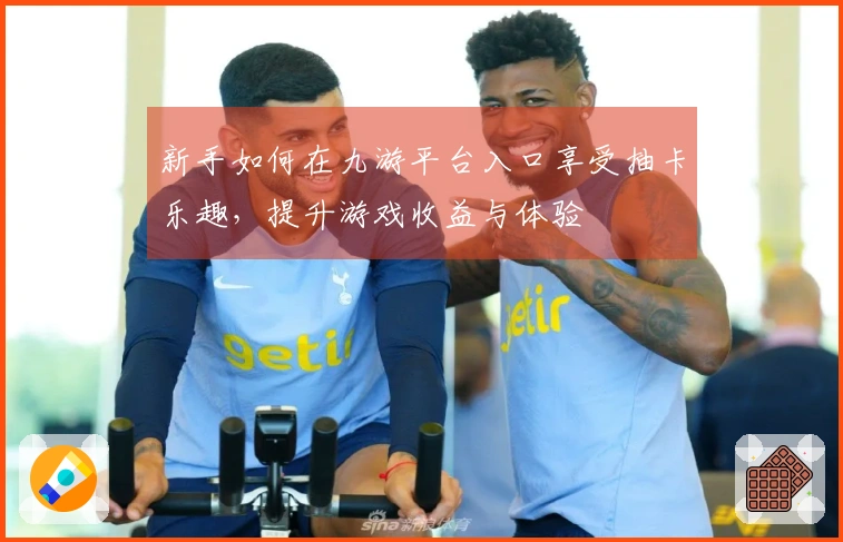 新手如何在九游平台入口享受抽卡乐趣，提升游戏收益与体验