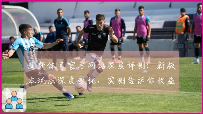亚新体育官方网站深度评测：新版本玩法深度变化，实测告诉你收益与技巧