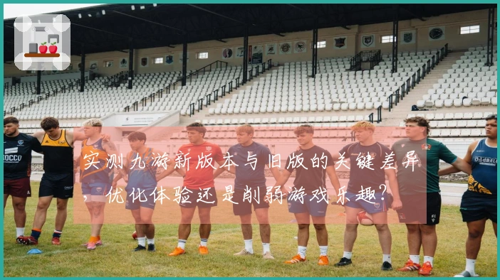 实测九游新版本与旧版的关键差异，优化体验还是削弱游戏乐趣？