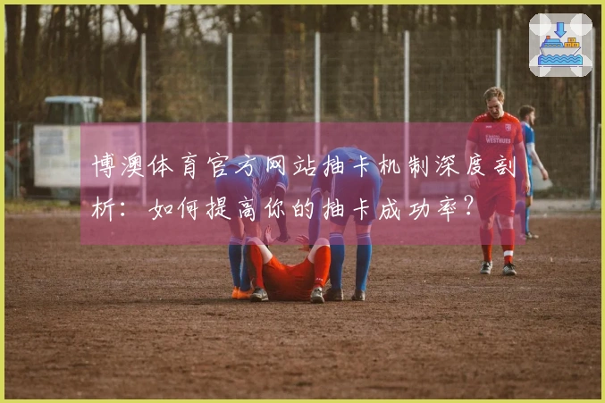 博澳体育官方网站抽卡机制深度剖析：如何提高你的抽卡成功率？