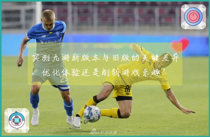 实测九游新版本与旧版的关键差异，优化体验还是削弱游戏乐趣？