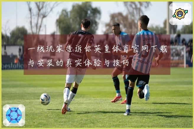 一线玩家告诉你英皇体育官网下载与安装的真实体验与技巧